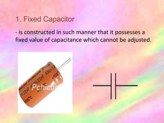 1. Fixed Capacitor
- is constructed in such manner that it possesses a
fixed value of capacitance which cannot be adjusted.
 