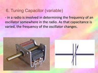 6. Tuning Capacitor (variable)
- in a radio is involved in determining the frequency of an
oscillator somewhere in the radio. As that capacitance is
varied, the frequency of the oscillator changes.
 