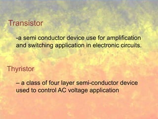 Transistor
   -a semi conductor device use for amplification
   and switching application in electronic circuits.


Thyristor
   – a class of four layer semi-conductor device
   used to control AC voltage application
 