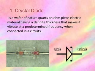 1. Crystal Diode
-Is a wafer of nature quarts on ohm piece electric
material having a definite thickness that makes it
vibrate at a predetermined frequency when
connected in a circuits.
 