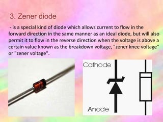 3. Zener diode
 - is a special kind of diode which allows current to flow in the
forward direction in the same manner as an ideal diode, but will also
permit it to flow in the reverse direction when the voltage is above a
certain value known as the breakdown voltage, "zener knee voltage"
or "zener voltage".
 