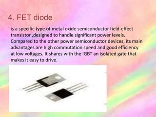 4. FET diode
is a specific type of metal oxide semiconductor field-effect
transistor ,designed to handle significant power levels.
Compared to the other power semiconductor devices, its main
advantages are high commutation speed and good efficiency
at low voltages. It shares with the IGBT an isolated gate that
makes it easy to drive.
 