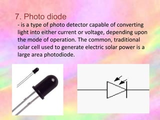 7. Photo diode
- is a type of photo detector capable of converting
light into either current or voltage, depending upon
the mode of operation. The common, traditional
solar cell used to generate electric solar power is a
large area photodiode.
 