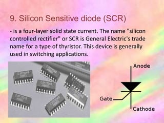9. Silicon Sensitive diode (SCR)
- is a four-layer solid state current. The name "silicon
controlled rectifier" or SCR is General Electric's trade
name for a type of thyristor. This device is generally
used in switching applications.
 