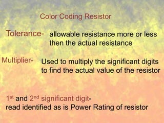 Color Coding Resistor

 Tolerance- allowable resistance more or less
                then the actual resistance

Multiplier-   Used to multiply the significant digits
              to find the actual value of the resistor


 1st and 2nd significant digit-
 read identified as is Power Rating of resistor
 