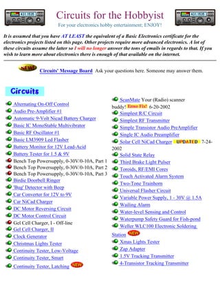 Circuits for the Hobbyist
For your electronics hobby entertainment; ENJOY!
It is assumed that you have AT LEAST the equivalent of a Basic Electronics certificate for the
electronics projects listed on this page. Other projects require more advanced electronics. A lot of
these circuits assume the latter so I will no longer answer the tons of emails in regards to that. If you
wish to learn more about electronics there is enough of that available on the internet.
Circuits' Message Board Ask your questions here. Someone may answer them.

ScanMate Your (Radio) scanner
Alternating On-Off Control
buddy!
6-20-2002
Audio Pre-Amplifier #1
Simplest R/C Circuit
Automatic 9-Volt Nicad Battery Charger
Simplest RF Transmitter
Basic IC MonoStable Multivibrator
Simple Transistor Audio PreAmplifier
Basic RF Oscillator #1
Single IC Audio Preamplifier
Basic LM3909 Led Flasher
Solar Cell NiCad Charger
7-24Battery Monitor for 12V Lead-Acid
2002
Battery Tester for 1.5 & 9V
Solid State Relay
Bench Top Powersupply, 0-30V/0-10A, Part 1
Third Brake Light Pulser
Bench Top Powersupply, 0-30V/0-10A, Part 2
Toroids, RF/EMI Cores
Bench Top Powersupply, 0-30V/0-10A, Part 3
Touch Activated Alarm System
Birdie Doorbell Ringer
Two-Tone Trainhorn
'Bug' Detector with Beep
Universal Flasher Circuit
Car Converter for 12V to 9V
Variable Power Supply, 1 - 30V @ 1.5A
Car NiCad Charger
Wailing Alarm
DC Motor Reversing Circuit
Water-level Sensing and Control
DC Motor Control Circuit
Waterpump Safety Guard for Fish-pond
Gel Cell Charger, I - Off-line
Weller WLC100 Electronic Soldering
Gel Cell Charger, II
Station
Clock Generator
Xmas Lights Tester
Christmas Lights Tester
Zap Adapter
Continuity Tester, Low-Voltage
1.5V Tracking Transmitter
Continuity Tester, Smart
4-Transistor Tracking Transmitter
Continuity Tester, Latching

 