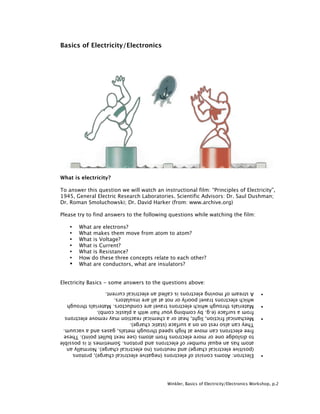 Basics of Electricity/Electronics




What is electricity?

To answer this question we will watch an instructional film: “Principles of Electricity”,
1945, General Electric Research Laboratories. Scientific Advisors: Dr. Saul Dushman;
Dr. Roman Smoluchowski; Dr. David Harker (from: www.archive.org)

Please try to find answers to the following questions while watching the film:

   •   What are electrons?
   •   What makes them move from atom to atom?
   •   What is Voltage?
   •   What is Current?
   •   What is Resistance?
   •   How do these three concepts relate to each other?
   •   What are conductors, what are insulators?


Electricity Basics - some answers to the questions above:




                                            Winkler, Basics of Electricity/Electronics Workshop, p.2
 