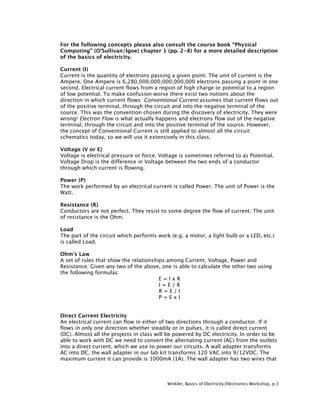 For the following concepts please also consult the course book “Physical
Computing” (O’Sullivan/Igoe) chapter 1 (pp. 2-8) for a more detailed description
of the basics of electricity.

Current (I)
Current is the quantity of electrons passing a given point. The unit of current is the
Ampere. One Ampere is 6,280,000,000,000,000,000 electrons passing a point in one
second. Electrical current flows from a region of high charge or potential to a region
of low potential. To make confusion worse there exist two notions about the
direction in which current flows: Conventional Current assumes that current flows out
of the positive terminal, through the circuit and into the negative terminal of the
source. This was the convention chosen during the discovery of electricity. They were
wrong! Electron Flow is what actually happens and electrons flow out of the negative
terminal, through the circuit and into the positive terminal of the source. However,
the concept of Conventional Current is still applied to almost all the circuit
schematics today, so we will use it extensively in this class.

Voltage (V or E)
Voltage is electrical pressure or force. Voltage is sometimes referred to as Potential.
Voltage Drop is the difference in Voltage between the two ends of a conductor
through which current is flowing.

Power (P)
The work performed by an electrical current is called Power. The unit of Power is the
Watt.

Resistance (R)
Conductors are not perfect. They resist to some degree the flow of current. The unit
of resistance is the Ohm.

Load
The part of the circuit which performs work (e.g. a motor, a light bulb or a LED, etc.)
is called Load.

Ohm's Law
A set of rules that show the relationships among Current, Voltage, Power and
Resistance. Given any two of the above, one is able to calculate the other two using
the following formulas:
                                        E=IxR
                                        I=E/R
                                        R=E/I
                                        P=ExI


Direct Current Electricity
An electrical current can flow in either of two directions through a conductor. If it
flows in only one direction whether steadily or in pulses, it is called direct current
(DC). Almost all the projects in class will be powered by DC electricity. In order to be
able to work with DC we need to convert the alternating current (AC) from the outlets
into a direct current, which we use to power our circuits. A wall adapter transforms
AC into DC, the wall adapter in our lab kit transforms 120 VAC into 9/12VDC. The
maximum current it can provide is 1000mA (1A). The wall adapter has two wires that



                                           Winkler, Basics of Electricity/Electronics Workshop, p.3
 