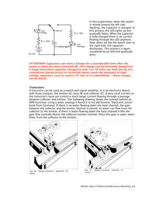 In this experiment, when the switch
                                                   is moved toward the left side
                                                   (battery), the capacitor is charged. In
                                                   this process the LED lights up but
                                                   gradually fades. When the capacitor
                                                   is fully charged there is no current
                                                   flowing through the LED anymore.
                                                   Now, when we flip the switch over to
                                                   the right side, the capacitor
                                                   discharges. This process is again
                                                   visualized by an LED that gradually
                                                   dims.


ATTENTION! Capacitors can store a charge for a considerable time after the
power to them has been switched off. This charge can be extremely dangerous!
A large electrolytic capacitor charged to only 5 or 10 Volts can melt the tip of a
screwdriver placed across its terminals! Never touch the terminals of high
voltage capacitors, such as used in TV sets or in a photoflash - these charges
can be lethal!


Transistors
A transistor can be used as a switch and signal amplifier. It is an electronic device
with three contacts: the emitter (E), base (B) and collector (C). A very small current on
the transistor's base can control a much larger current flowing through a passage
between collector and emitter. The following drawing shows the concept behind an
NPN transistor using a water analogy (I found it in my old Kosmos "Electronic Junior"
book from Germany). If there is no water flowing down the base channel, the gate
between the collector and the emitter channel is closed, no water can flow from the
collector to the emitter. If there is water flowing down the base channel it lifts the
gate that normally blocks the collector/emitter channel. Once this gate is open, water
flows from the collector to the emitter.




                                           Winkler, Basics of Electricity/Electronics Workshop, p.8
 