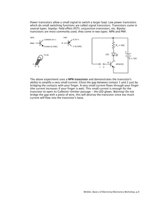 Power transistors allow a small signal to switch a larger load. Low power transistors
which do small switching functions are called signal transistors. Transistors come in
several types: bipolar; field effect (FET); unijunction transistors, etc. Bipolar
transistors are most commonly used, they come in two types: NPN and PNP.




The above experiment uses a NPN transistor and demonstrates the transistor's
ability to amplify a very small current. Close the gap between contact 1 and 2 just by
bridging the contacts with your finger. A very small current flows through your finger
(the current increases if your finger is wet). This small current is enough for the
transistor to open its Collector-Emitter passage - the LED glows. Warning! Do not
bridge the gap with a piece of wire, this will destroy the transistor since too much
current will flow into the transistor’s base.




                                          Winkler, Basics of Electricity/Electronics Workshop, p.9
 