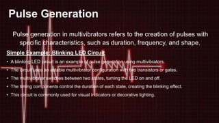 Pulse Generation
Pulse generation in multivibrators refers to the creation of pulses with
specific characteristics, such as duration, frequency, and shape.
Simple Example: Blinking LED Circuit
• A blinking LED circuit is an example of pulse generation using multivibrators.
• The circuit uses an astable multivibrator configuration with two transistors or gates.
• The multivibrator switches between two states, turning the LED on and off.
• The timing components control the duration of each state, creating the blinking effect.
• This circuit is commonly used for visual indicators or decorative lighting.
 