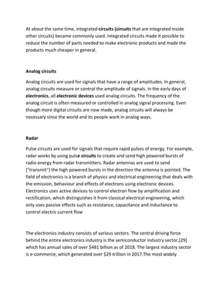 At about the same time, integrated circuits (circuits that are integrated inside
other circuits) became commonly used. Integrated circuits made it possible to
reduce the number of parts needed to make electronic products and made the
products much cheaper in general.
Analog circuits
Analog circuits are used for signals that have a range of amplitudes. In general,
analog circuits measure or control the amplitude of signals. In the early days of
electronics, all electronic devices used analog circuits. The frequency of the
analog circuit is often measured or controlled in analog signal processing. Even
though more digital circuits are now made, analog circuits will always be
necessary since the world and its people work in analog ways.
Radar
Pulse circuits are used for signals that require rapid pulses of energy. For example,
radar works by using pulse circuits to create and send high powered bursts of
radio energy from radar transmitters. Radar antennas are used to send
("transmit") the high powered bursts in the direction the antenna is pointed. The
field of electronics is a branch of physics and electrical engineering that deals with
the emission, behaviour and effects of electrons using electronic devices.
Electronics uses active devices to control electron flow by amplification and
rectification, which distinguishes it from classical electrical engineering, which
only uses passive effects such as resistance, capacitance and inductance to
control electric current flow
The electronics industry consists of various sectors. The central driving force
behind the entire electronics industry is the semiconductor industry sector,[29]
which has annual sales of over $481 billion as of 2018. The largest industry sector
is e-commerce, which generated over $29 trillion in 2017.The most widely
 