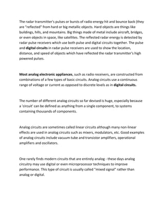 The radar transmitter's pulses or bursts of radio energy hit and bounce back (they
are "reflected" from hard or big metallic objects. Hard objects are things like
buildings, hills, and mountains. Big things made of metal include aircraft, bridges,
or even objects in space, like satellites. The reflected radar energy is detected by
radar pulse receivers which use both pulse and digital circuits together. The pulse
and digital circuits in radar pulse receivers are used to show the location,
distance, and speed of objects which have reflected the radar transmitter's high
powered pulses.
Most analog electronic appliances, such as radio receivers, are constructed from
combinations of a few types of basic circuits. Analog circuits use a continuous
range of voltage or current as opposed to discrete levels as in digital circuits.
The number of different analog circuits so far devised is huge, especially because
a 'circuit' can be defined as anything from a single component, to systems
containing thousands of components.
Analog circuits are sometimes called linear circuits although many non-linear
effects are used in analog circuits such as mixers, modulators, etc. Good examples
of analog circuits include vacuum tube and transistor amplifiers, operational
amplifiers and oscillators.
One rarely finds modern circuits that are entirely analog - these days analog
circuitry may use digital or even microprocessor techniques to improve
performance. This type of circuit is usually called "mixed signal" rather than
analog or digital.
 