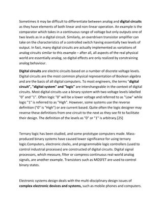 Sometimes it may be difficult to differentiate between analog and digital circuits
as they have elements of both linear and non-linear operation. An example is the
comparator which takes in a continuous range of voltage but only outputs one of
two levels as in a digital circuit. Similarly, an overdriven transistor amplifier can
take on the characteristics of a controlled switch having essentially two levels of
output. In fact, many digital circuits are actually implemented as variations of
analog circuits similar to this example – after all, all aspects of the real physical
world are essentially analog, so digital effects are only realized by constraining
analog behaviour.
Digital circuits are electric circuits based on a number of discrete voltage levels.
Digital circuits are the most common physical representation of Boolean algebra
and are the basis of all digital computers. To most engineers, the terms "digital
circuit", "digital system" and "logic" are interchangeable in the context of digital
circuits. Most digital circuits use a binary system with two voltage levels labelled
"0" and "1". Often logic "0" will be a lower voltage and referred to as "Low" while
logic "1" is referred to as "High". However, some systems use the reverse
definition ("0" is "High") or are current based. Quite often the logic designer may
reverse these definitions from one circuit to the next as they see fit to facilitate
their design. The definition of the levels as "0" or "1" is arbitrary.[25]
Ternary logic has been studied, and some prototype computers made. Mass-
produced binary systems have caused lower significance for using ternary
logic.Computers, electronic clocks, and programmable logic controllers (used to
control industrial processes) are constructed of digital circuits. Digital signal
processors, which measure, filter or compress continuous real-world analog
signals, are another example. Transistors such as MOSFET are used to control
binary states.
Electronic systems design deals with the multi-disciplinary design issues of
complex electronic devices and systems, such as mobile phones and computers.
 