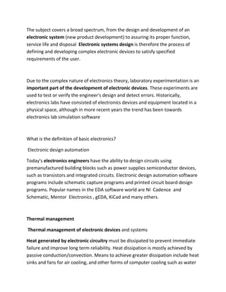 The subject covers a broad spectrum, from the design and development of an
electronic system (new product development) to assuring its proper function,
service life and disposal Electronic systems design is therefore the process of
defining and developing complex electronic devices to satisfy specified
requirements of the user.
Due to the complex nature of electronics theory, laboratory experimentation is an
important part of the development of electronic devices. These experiments are
used to test or verify the engineer's design and detect errors. Historically,
electronics labs have consisted of electronics devices and equipment located in a
physical space, although in more recent years the trend has been towards
electronics lab simulation software
What is the definition of basic electronics?
Electronic design automation
Today's electronics engineers have the ability to design circuits using
premanufactured building blocks such as power supplies semiconductor devices,
such as transistors and integrated circuits. Electronic design automation software
programs include schematic capture programs and printed circuit board design
programs. Popular names in the EDA software world are NI Cadence and
Schematic, Mentor Electronics , gEDA, KiCad and many others.
Thermal management
Thermal management of electronic devices and systems
Heat generated by electronic circuitry must be dissipated to prevent immediate
failure and improve long term reliability. Heat dissipation is mostly achieved by
passive conduction/convection. Means to achieve greater dissipation include heat
sinks and fans for air cooling, and other forms of computer cooling such as water
 