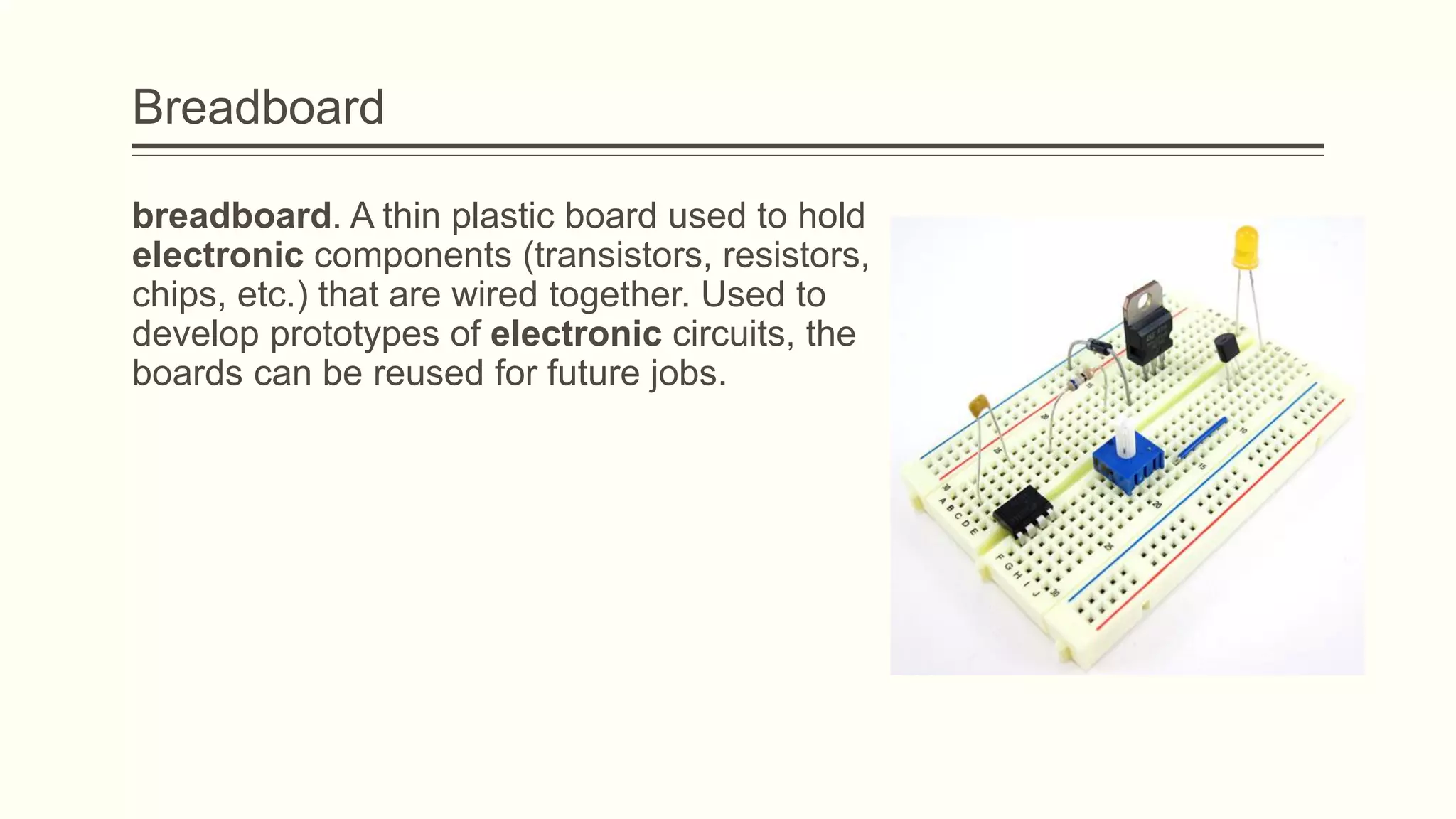 Breadboard
breadboard. A thin plastic board used to hold
electronic components (transistors, resistors,
chips, etc.) that are wired together. Used to
develop prototypes of electronic circuits, the
boards can be reused for future jobs.
 