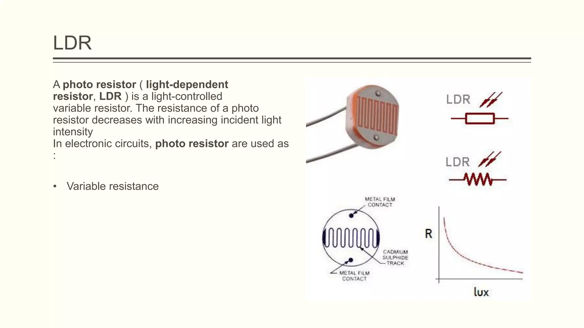 LDR
A photo resistor ( light-dependent
resistor, LDR ) is a light-controlled
variable resistor. The resistance of a photo
resistor decreases with increasing incident light
intensity
In electronic circuits, photo resistor are used as
:
• Variable resistance
 