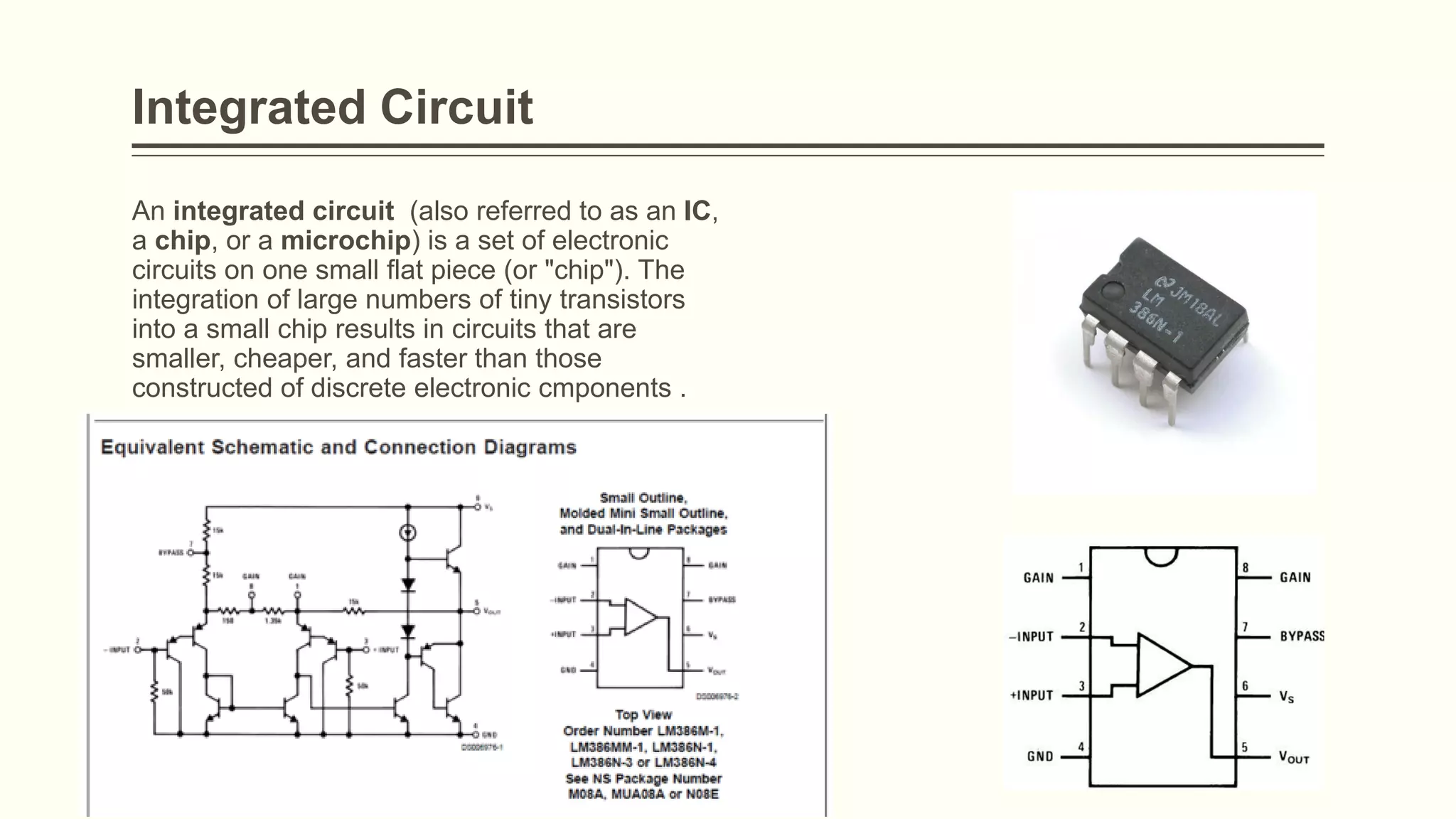 Integrated Circuit
An integrated circuit (also referred to as an IC,
a chip, or a microchip) is a set of electronic
circuits on one small flat piece (or "chip"). The
integration of large numbers of tiny transistors
into a small chip results in circuits that are
smaller, cheaper, and faster than those
constructed of discrete electronic cmponents .
 