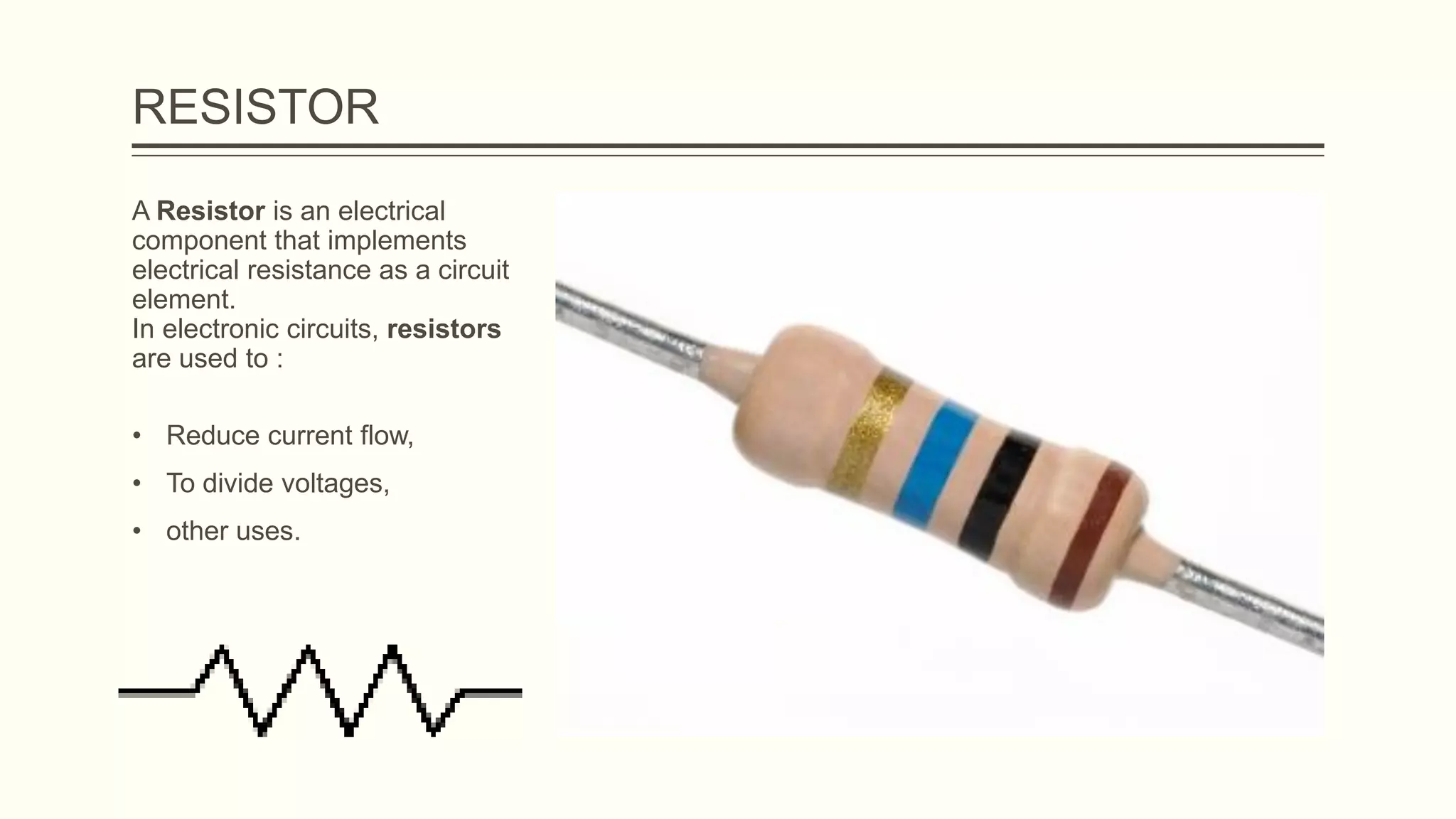 RESISTOR
A Resistor is an electrical
component that implements
electrical resistance as a circuit
element.
In electronic circuits, resistors
are used to :
• Reduce current flow,
• To divide voltages,
• other uses.
 