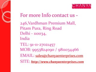 For more Info contact us -
246,Vardhman Premium Mall,
Pitam Pura, Ring Road
Delhi - 110034,
India
TEL: 91-11-27021457
MOB: 9953824090 / 9811034466
EMAIL: sales@chanyaenterprises.com
SITE: http://www.chanyaenterprises.com
 