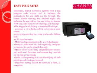 EASY PLUS SAFES
Motorized, digital electronic system with a Led
program code screen, and it includes the
instructions for use right on the keypad. The
screen allows viewing the entered digits and
indicates the operations that are being performed
With the audit function of openings and closings
Flat keypad with display -customizable design-
personal 4 or 6 digits code & led program code
screen
emergency opening by 2 code levels and a hidden
lock
4 AA type batteries
Motorized opening system by 4 or 6 digits code
Acoustic indicators and leds especially designed
to improve its use by disabled people
Master code (with relay programmable option)
and audit trail function, and manual key override
for emergency openings
Audit trail reporting function identifying all safe
openings and closings executed.
Electronic rentay system by software e-Rent, as
an option
 