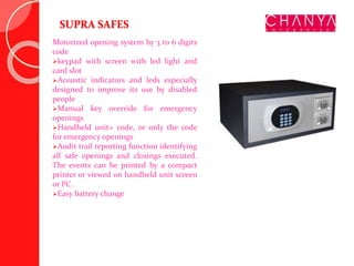 SUPRA SAFES
Motorized opening system by 3 to 6 digits
code
keypad with screen with led light and
card slot
Acoustic indicators and leds especially
designed to improve its use by disabled
people
Manual key override for emergency
openings
Handheld unit+ code, or only the code
for emergency openings
Audit trail reporting function identifying
all safe openings and closings executed.
The events can be printed by a compact
printer or viewed on handheld unit screen
or PC.
Easy battery change
 