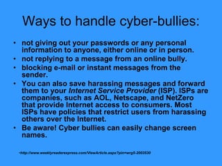 Ways to handle cyber-bullies:
• not giving out your passwords or any personal
  information to anyone, either online or in person.
• not replying to a message from an online bully.
• blocking e-mail or instant messages from the
  sender.
• You can also save harassing messages and forward
  them to your Internet Service Provider (ISP). ISPs are
  companies, such as AOL, Netscape, and NetZero
  that provide Internet access to consumers. Most
  ISPs have policies that restrict users from harassing
  others over the Internet.
• Be aware! Cyber bullies can easily change screen
  names.

 •http://www.weeklyreaderexpress.com/ViewArticle.aspx?pin=wrg5-2003530
 