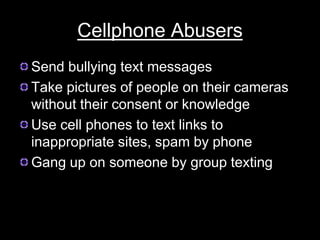 Cellphone Abusers
Send bullying text messages
Take pictures of people on their cameras
without their consent or knowledge
Use cell phones to text links to
inappropriate sites, spam by phone
Gang up on someone by group texting
 