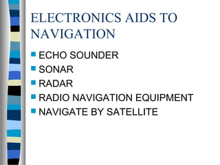 ELECTRONICS AIDS TO 
NAVIGATION 
 ECHO SOUNDER 
 SONAR 
 RADAR 
 RADIO NAVIGATION EQUIPMENT 
 NAVIGATE BY SATELLITE 
 