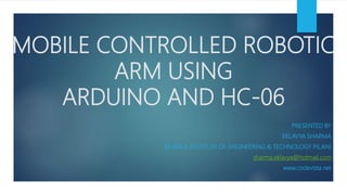 MOBILE CONTROLLED ROBOTIC
ARM USING
ARDUINO AND HC-06
PRESENTED BY
EKLAVYA SHARMA
BK BIRLA INSTITUTE OF ENGINEERING & TECHNOLOGY PILANI
sharma.eklavya@hotmail.com
www.codevista.net
 