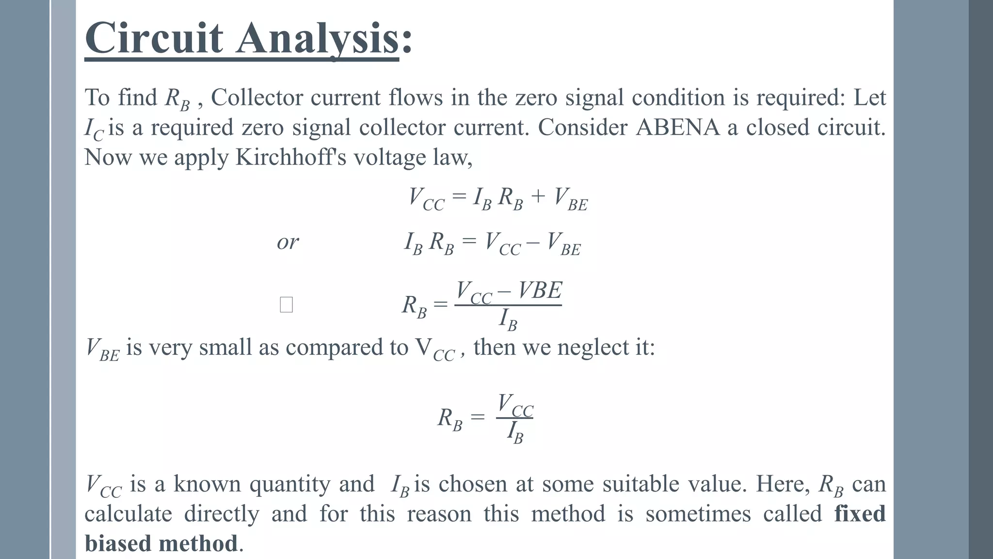 Circuit Analysis:
To find RB , Collector current flows in the zero signal condition is required: Let
IC is a required zero signal collector current. Consider ABENA a closed circuit.
Now we apply Kirchhoff's voltage law,
VCC = IB RB + VBE
or IB RB = VCC – VBE
⸫ RB =
VCC – VBE
IB
VBE is very small as compared to VCC , then we neglect it:
RB =
VCC
IB
VCC is a known quantity and IB is chosen at some suitable value. Here, RB can
calculate directly and for this reason this method is sometimes called fixed
biased method.
 