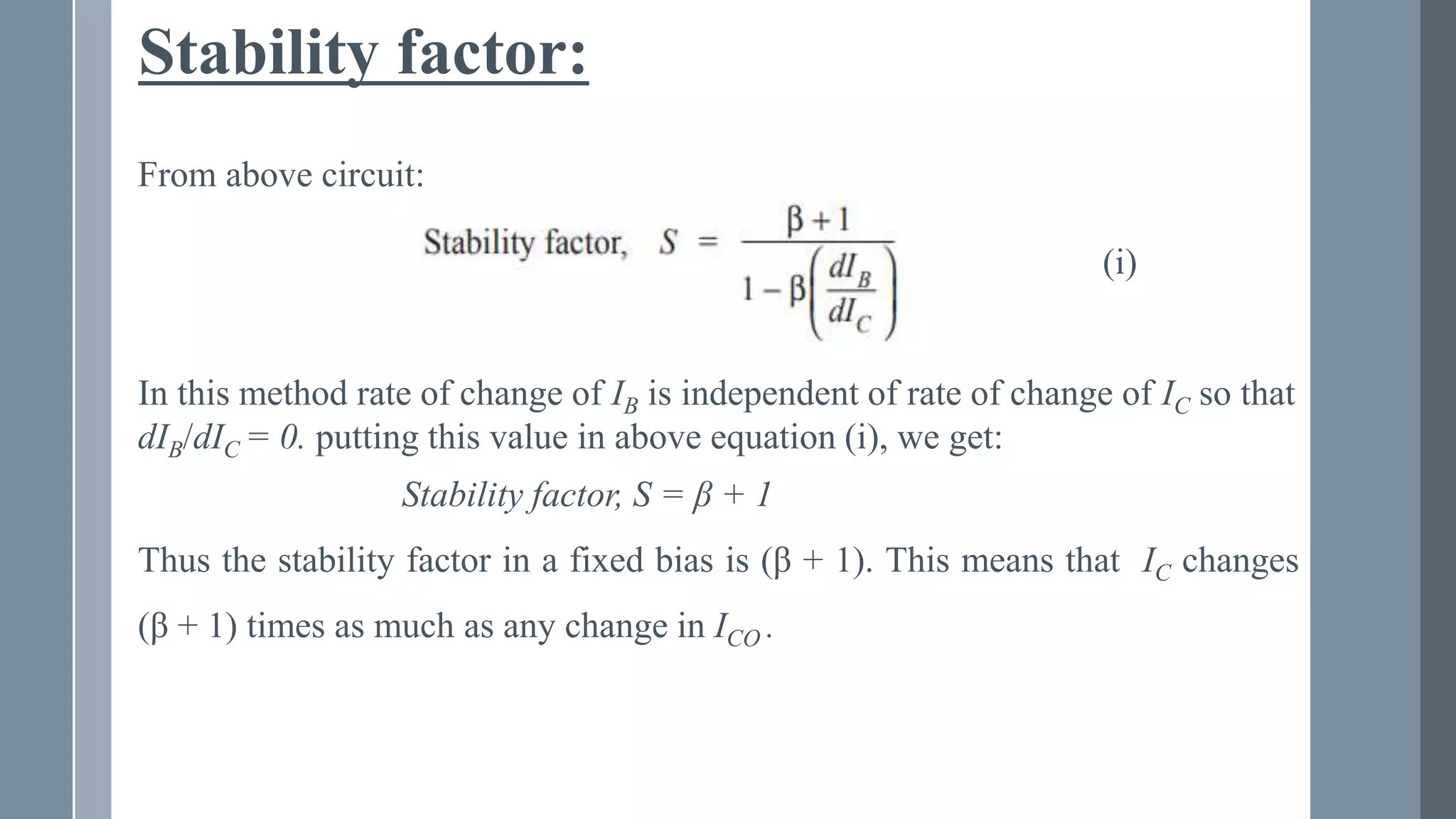 Stability factor:
From above circuit:
(i)
In this method rate of change of IB is independent of rate of change of IC so that
dIB/dIC = 0. putting this value in above equation (i), we get:
Stability factor, S = β + 1
Thus the stability factor in a fixed bias is (β + 1). This means that IC changes
(β + 1) times as much as any change in ICO .
 