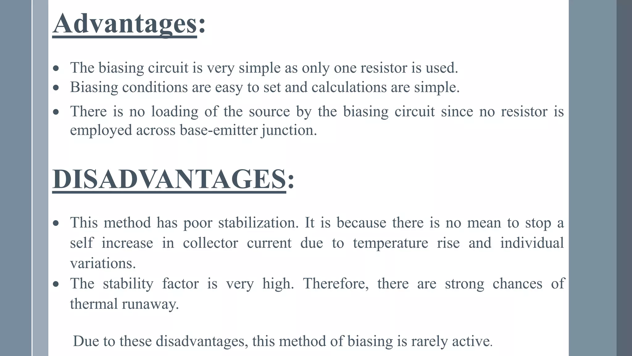 Advantages:
 The biasing circuit is very simple as only one resistor is used.
 Biasing conditions are easy to set and calculations are simple.
 There is no loading of the source by the biasing circuit since no resistor is
employed across base-emitter junction.
DISADVANTAGES:
 This method has poor stabilization. It is because there is no mean to stop a
self increase in collector current due to temperature rise and individual
variations.
 The stability factor is very high. Therefore, there are strong chances of
thermal runaway.
Due to these disadvantages, this method of biasing is rarely active.
 