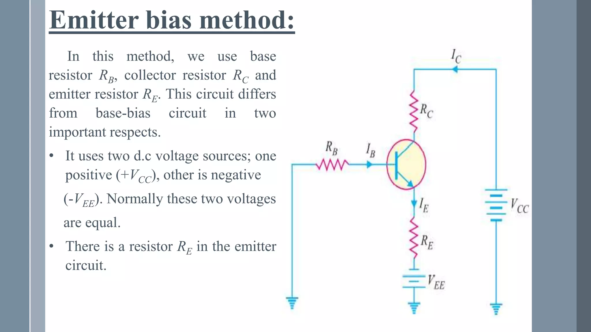 Emitter bias method:
In this method, we use base
resistor RB, collector resistor RC and
emitter resistor RE. This circuit differs
from base-bias circuit in two
important respects.
• It uses two d.c voltage sources; one
positive (+VCC), other is negative
(-VEE). Normally these two voltages
are equal.
• There is a resistor RE in the emitter
circuit.
 
