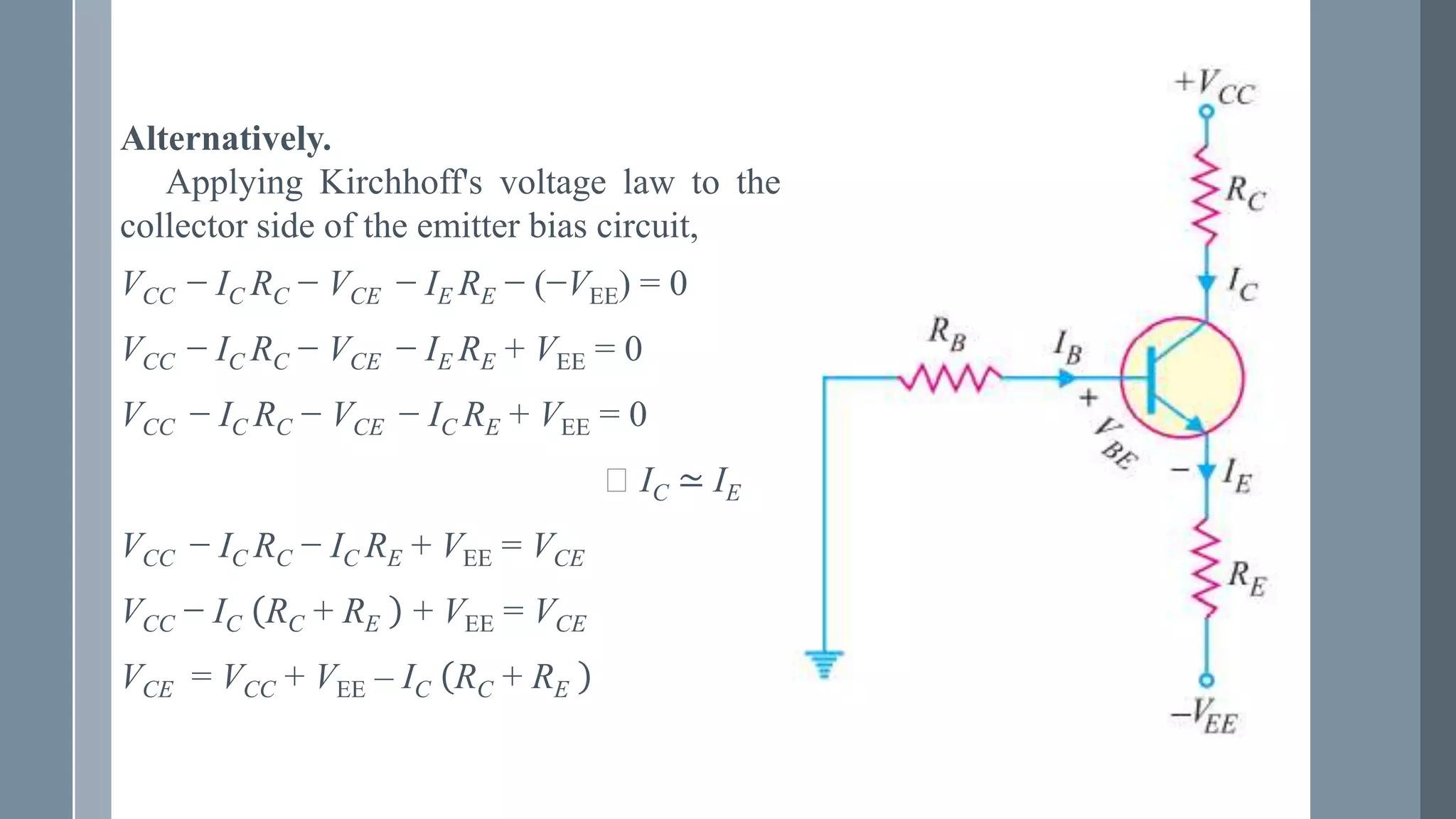 Alternatively.
Applying Kirchhoff's voltage law to the
collector side of the emitter bias circuit,
VCC − IC RC − VCE − IE RE − (−VEE) = 0
VCC − IC RC − VCE − IE RE + VEE = 0
VCC − IC RC − VCE − IC RE + VEE = 0
⸪ IC ≃ IE
VCC − IC RC − IC RE + VEE = VCE
VCC − IC RC + RE + VEE = VCE
VCE = VCC + VEE – IC RC + RE
 