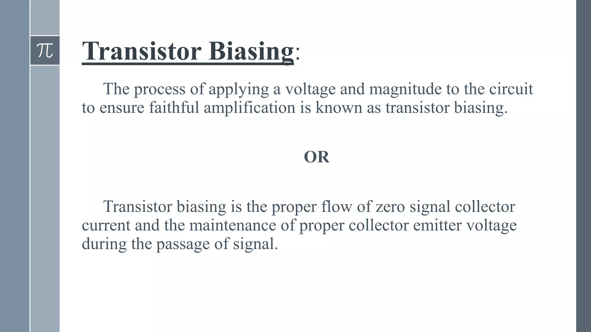 Transistor Biasing:
The process of applying a voltage and magnitude to the circuit
to ensure faithful amplification is known as transistor biasing.
OR
Transistor biasing is the proper flow of zero signal collector
current and the maintenance of proper collector emitter voltage
during the passage of signal.
 
