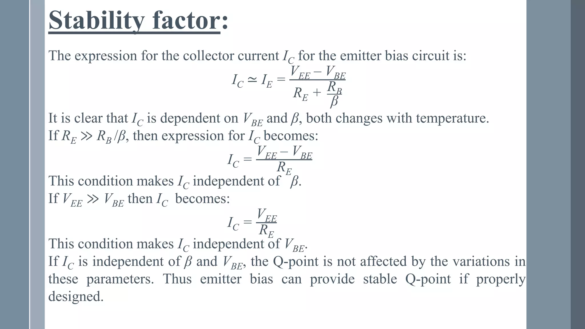 Stability factor:
The expression for the collector current IC for the emitter bias circuit is:
IC ≃ IE =
VEE – VBE
RE + RB
β
It is clear that IC is dependent on VBE and β, both changes with temperature.
If RE ≫ RB /β, then expression for IC becomes:
IC =
VEE – VBE
RE
This condition makes IC independent of β.
If VEE ≫ VBE then IC becomes:
IC =
VEE
RE
This condition makes IC independent of VBE.
If IC is independent of β and VBE, the Q-point is not affected by the variations in
these parameters. Thus emitter bias can provide stable Q-point if properly
designed.
 