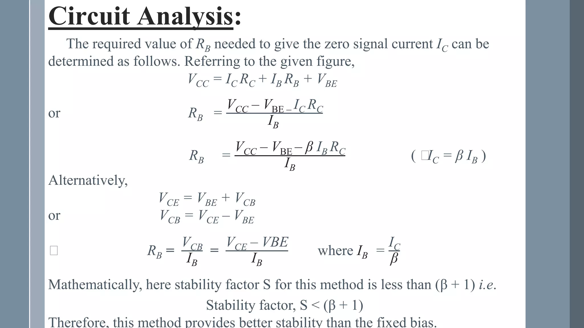 Circuit Analysis:
The required value of RB needed to give the zero signal current IC can be
determined as follows. Referring to the given figure,
VCC = IC RC + IB RB + VBE
or RB =
VCC – VBE – IC RC
IB
RB =
VCC – VBE – β IB RC
IB
( ⸪
IC = β IB )
Alternatively,
VCE = VBE + VCB
or VCB = VCE – VBE
⸪ RB =
VCB
IB
=
VCE – VBE
IB
where IB =
IC
β
Mathematically, here stability factor S for this method is less than (β + 1) i.e.
Stability factor, S < (β + 1)
Therefore, this method provides better stability than the fixed bias.
 