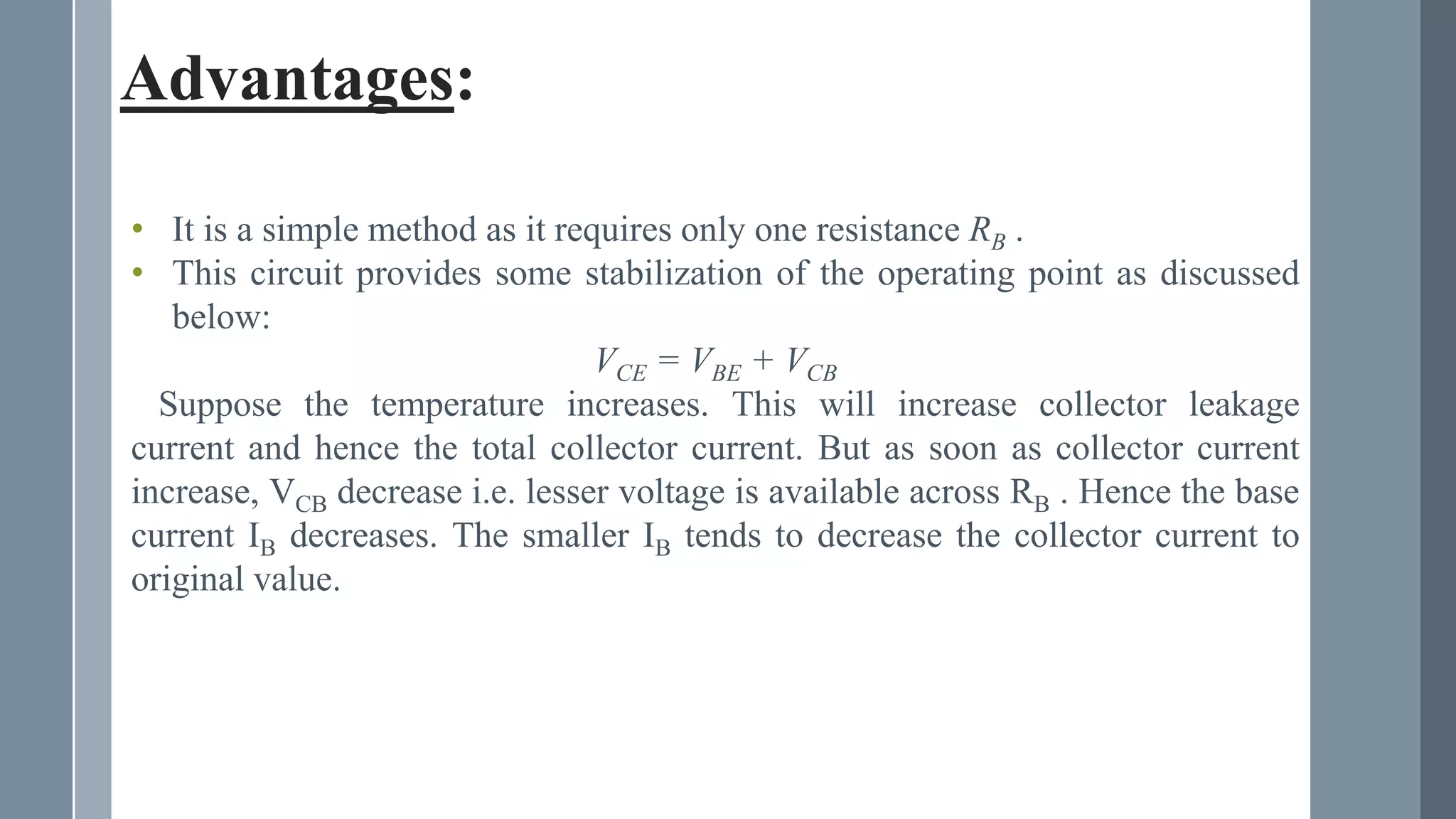 Advantages:
• It is a simple method as it requires only one resistance RB .
• This circuit provides some stabilization of the operating point as discussed
below:
VCE = VBE + VCB
Suppose the temperature increases. This will increase collector leakage
current and hence the total collector current. But as soon as collector current
increase, VCB decrease i.e. lesser voltage is available across RB . Hence the base
current IB decreases. The smaller IB tends to decrease the collector current to
original value.
 