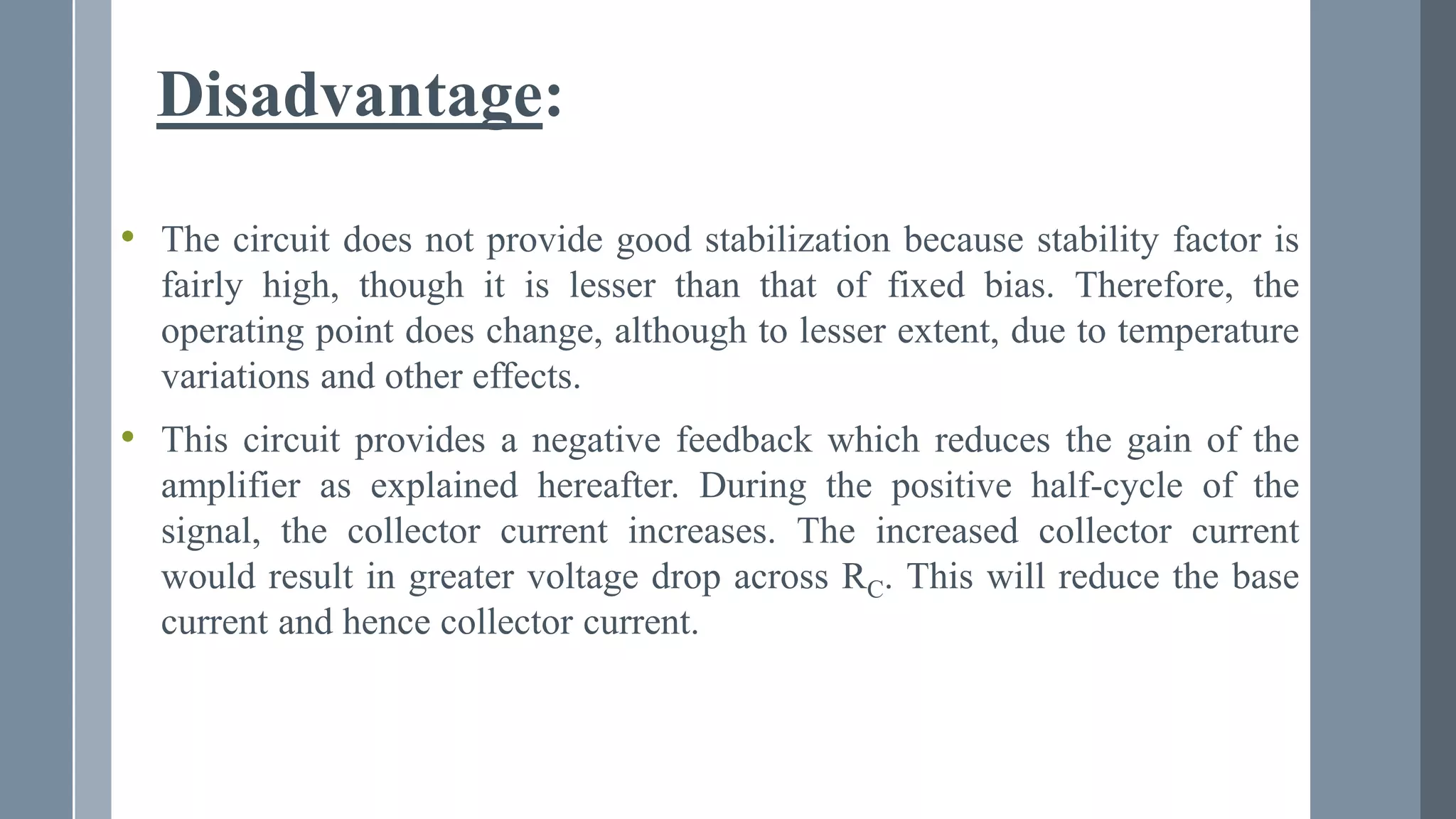 Disadvantage:
• The circuit does not provide good stabilization because stability factor is
fairly high, though it is lesser than that of fixed bias. Therefore, the
operating point does change, although to lesser extent, due to temperature
variations and other effects.
• This circuit provides a negative feedback which reduces the gain of the
amplifier as explained hereafter. During the positive half-cycle of the
signal, the collector current increases. The increased collector current
would result in greater voltage drop across RC. This will reduce the base
current and hence collector current.
 