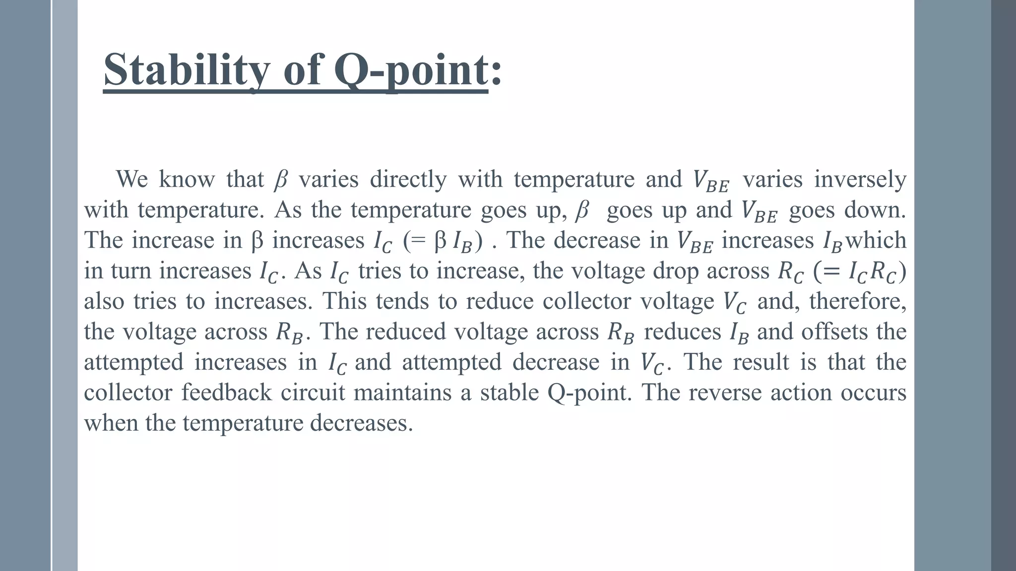 Stability of Q-point:
We know that β varies directly with temperature and 𝑉𝐵𝐸 varies inversely
with temperature. As the temperature goes up, β goes up and 𝑉𝐵𝐸 goes down.
The increase in β increases 𝐼𝐶 (= β 𝐼𝐵) . The decrease in 𝑉𝐵𝐸 increases 𝐼𝐵which
in turn increases 𝐼𝐶. As 𝐼𝐶 tries to increase, the voltage drop across 𝑅𝐶 (= 𝐼𝐶𝑅𝐶)
also tries to increases. This tends to reduce collector voltage 𝑉𝐶 and, therefore,
the voltage across 𝑅𝐵. The reduced voltage across 𝑅𝐵 reduces 𝐼𝐵 and offsets the
attempted increases in 𝐼𝐶 and attempted decrease in 𝑉𝐶. The result is that the
collector feedback circuit maintains a stable Q-point. The reverse action occurs
when the temperature decreases.
 