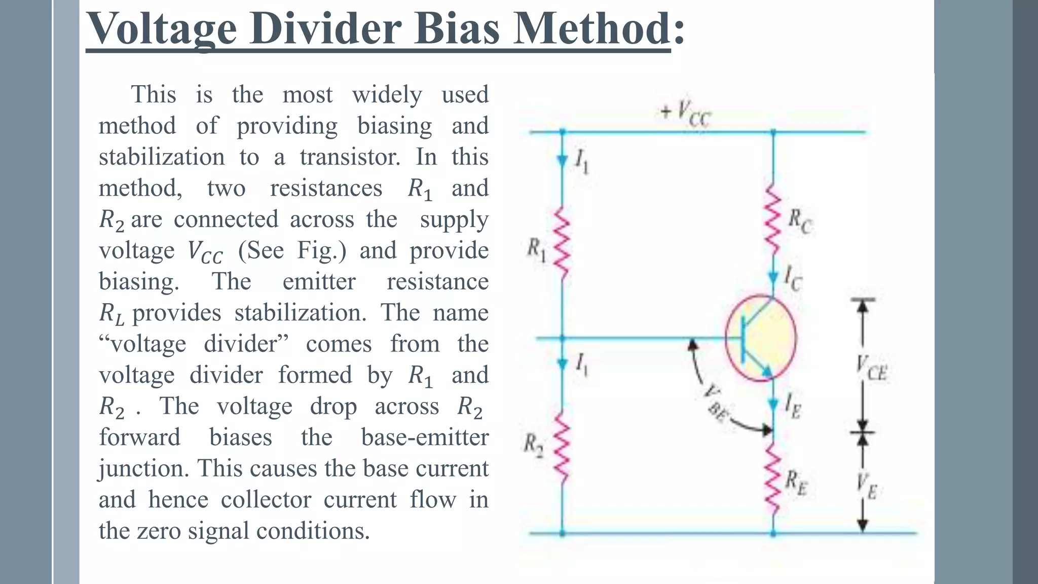 Voltage Divider Bias Method:
This is the most widely used
method of providing biasing and
stabilization to a transistor. In this
method, two resistances 𝑅1 and
𝑅2 are connected across the supply
voltage 𝑉𝐶𝐶 (See Fig.) and provide
biasing. The emitter resistance
𝑅𝐿 provides stabilization. The name
“voltage divider” comes from the
voltage divider formed by 𝑅1 and
𝑅2 . The voltage drop across 𝑅2
forward biases the base-emitter
junction. This causes the base current
and hence collector current flow in
the zero signal conditions.
 