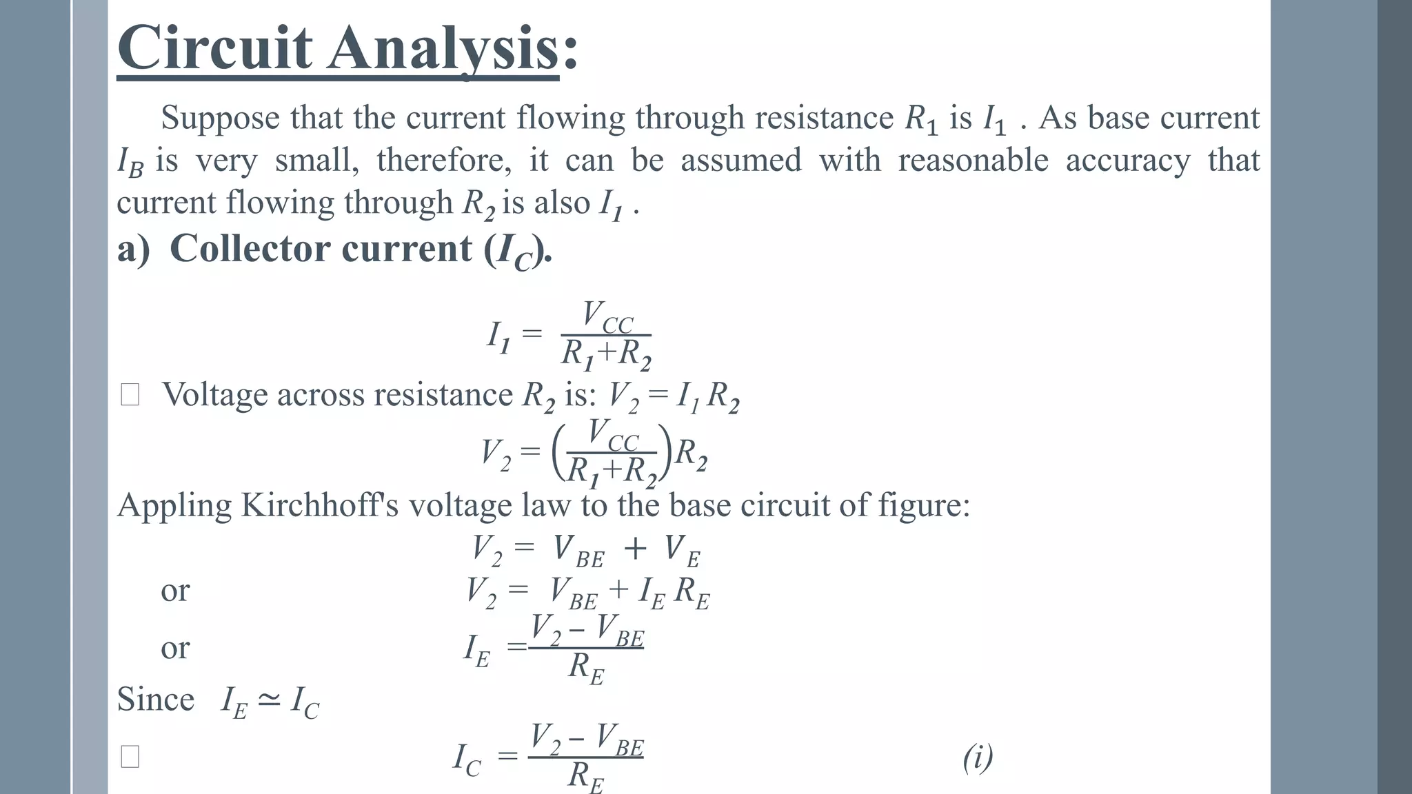 Circuit Analysis:
Suppose that the current flowing through resistance 𝑅1 is 𝐼1 . As base current
𝐼𝐵 is very small, therefore, it can be assumed with reasonable accuracy that
current flowing through R2 is also I1 .
a) Collector current (IC).
I1 =
VCC
R1+R2
⸪ Voltage across resistance R2 is: V2 = I1 R2
V2 =
VCC
R1+R2
R2
Appling Kirchhoff's voltage law to the base circuit of figure:
V2 = 𝑉𝐵𝐸 + 𝑉𝐸
or V2 = VBE + IE RE
or IE =
V2 − VBE
RE
Since IE ≃ IC
⸪ IC =
V2 − VBE
RE
(i)
 