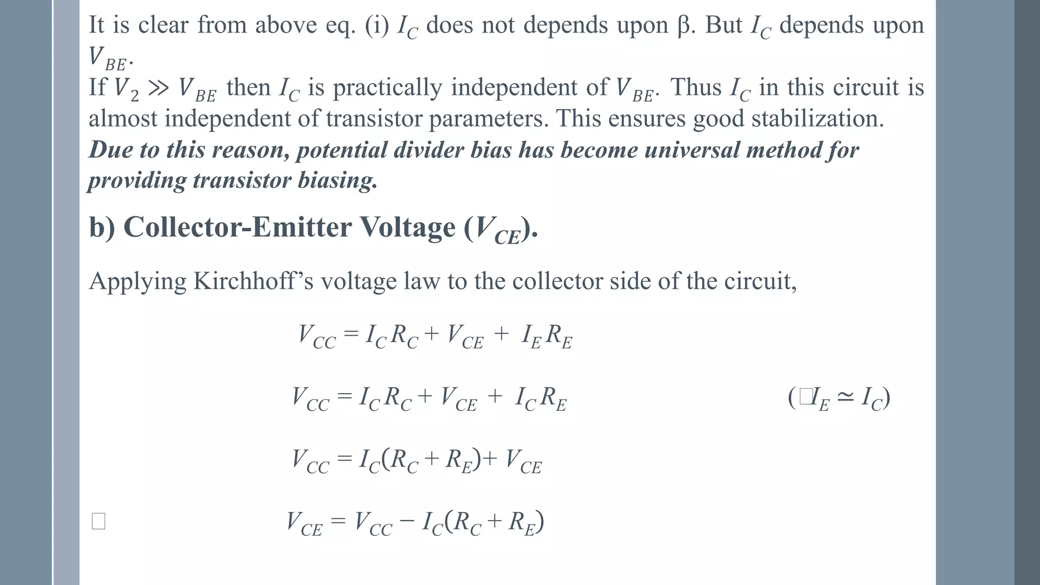 b) Collector-Emitter Voltage (VCE).
It is clear from above eq. (i) IC does not depends upon β. But IC depends upon
𝑉𝐵𝐸.
If 𝑉2 ≫ 𝑉𝐵𝐸 then IC is practically independent of 𝑉𝐵𝐸. Thus IC in this circuit is
almost independent of transistor parameters. This ensures good stabilization.
Due to this reason, potential divider bias has become universal method for
providing transistor biasing.
Applying Kirchhoff’s voltage law to the collector side of the circuit,
VCC = IC RC + VCE + IE RE
VCC = IC RC + VCE + IC RE (⸪
IE ≃ IC)
VCC = IC RC + RE + VCE
⸪ VCE = VCC − IC RC + RE
 