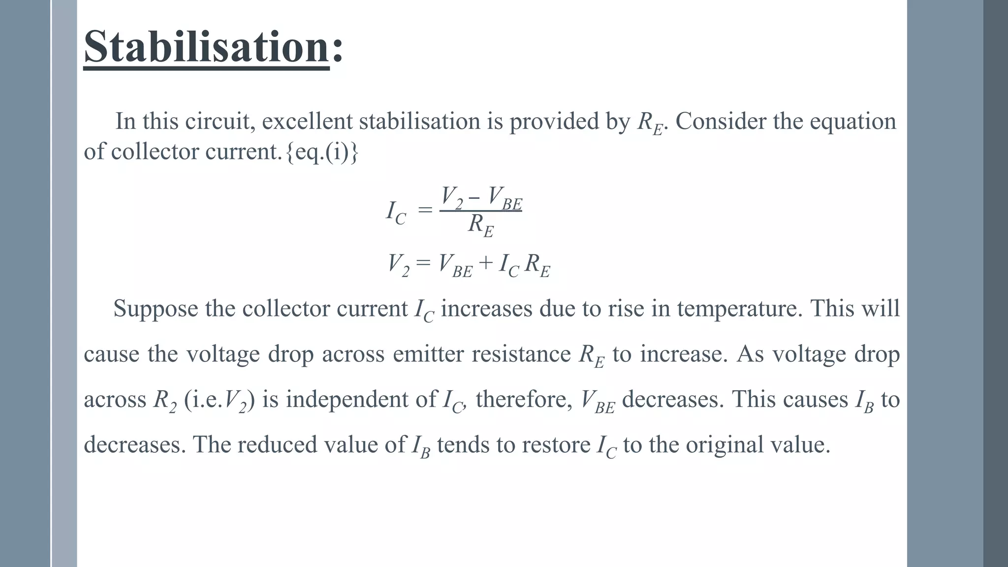 Stabilisation:
In this circuit, excellent stabilisation is provided by RE. Consider the equation
of collector current.{eq.(i)}
IC =
V2 − VBE
RE
V2 = VBE + IC RE
Suppose the collector current IC increases due to rise in temperature. This will
cause the voltage drop across emitter resistance RE to increase. As voltage drop
across R2 (i.e.V2) is independent of IC, therefore, VBE decreases. This causes IB to
decreases. The reduced value of IB tends to restore IC to the original value.
 
