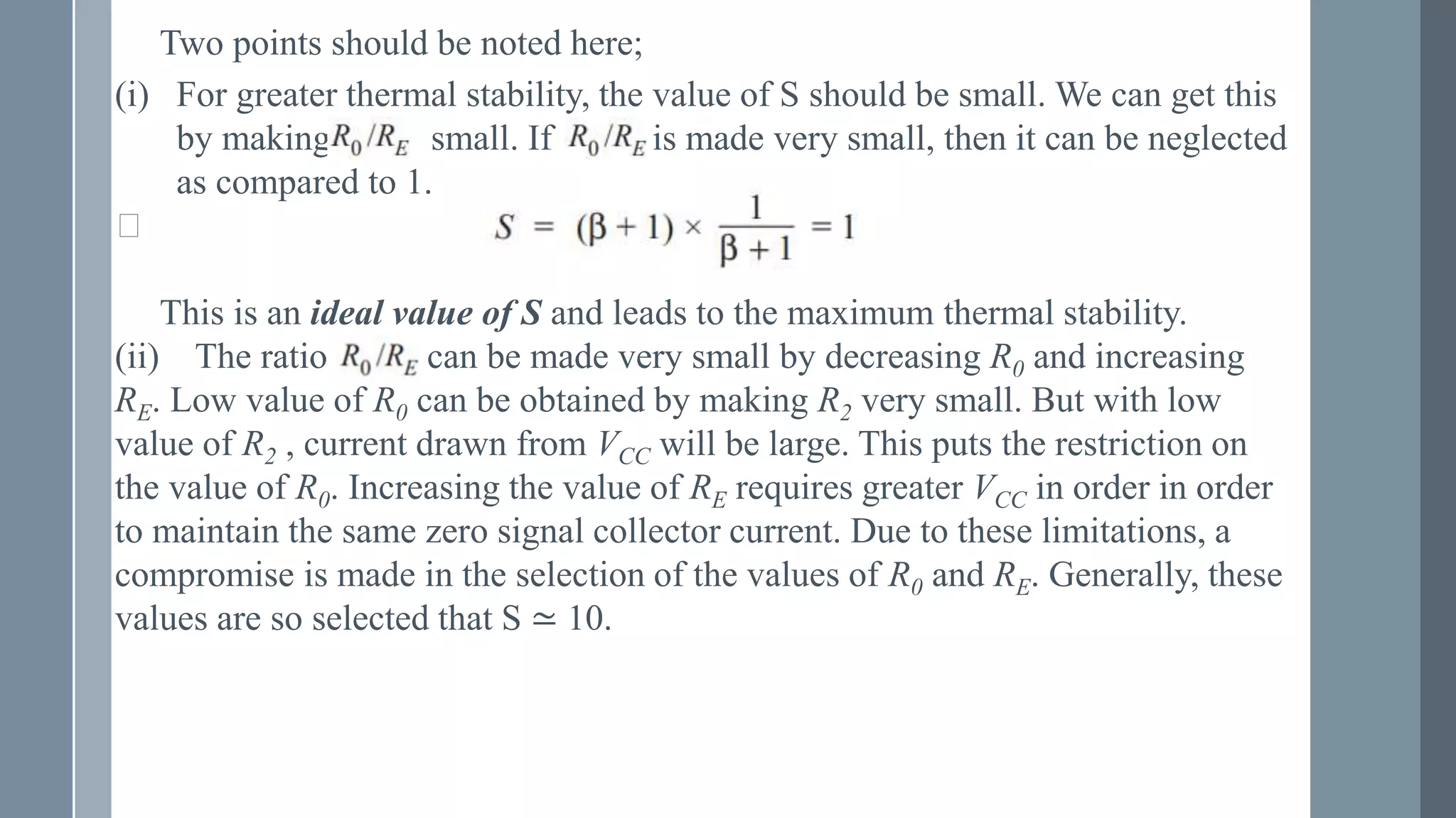 Two points should be noted here;
(i) For greater thermal stability, the value of S should be small. We can get this
by making small. If is made very small, then it can be neglected
as compared to 1.
⸪
This is an ideal value of S and leads to the maximum thermal stability.
(ii) The ratio can be made very small by decreasing R0 and increasing
RE. Low value of R0 can be obtained by making R2 very small. But with low
value of R2 , current drawn from VCC will be large. This puts the restriction on
the value of R0. Increasing the value of RE requires greater VCC in order in order
to maintain the same zero signal collector current. Due to these limitations, a
compromise is made in the selection of the values of R0 and RE. Generally, these
values are so selected that S ≃ 10.
 