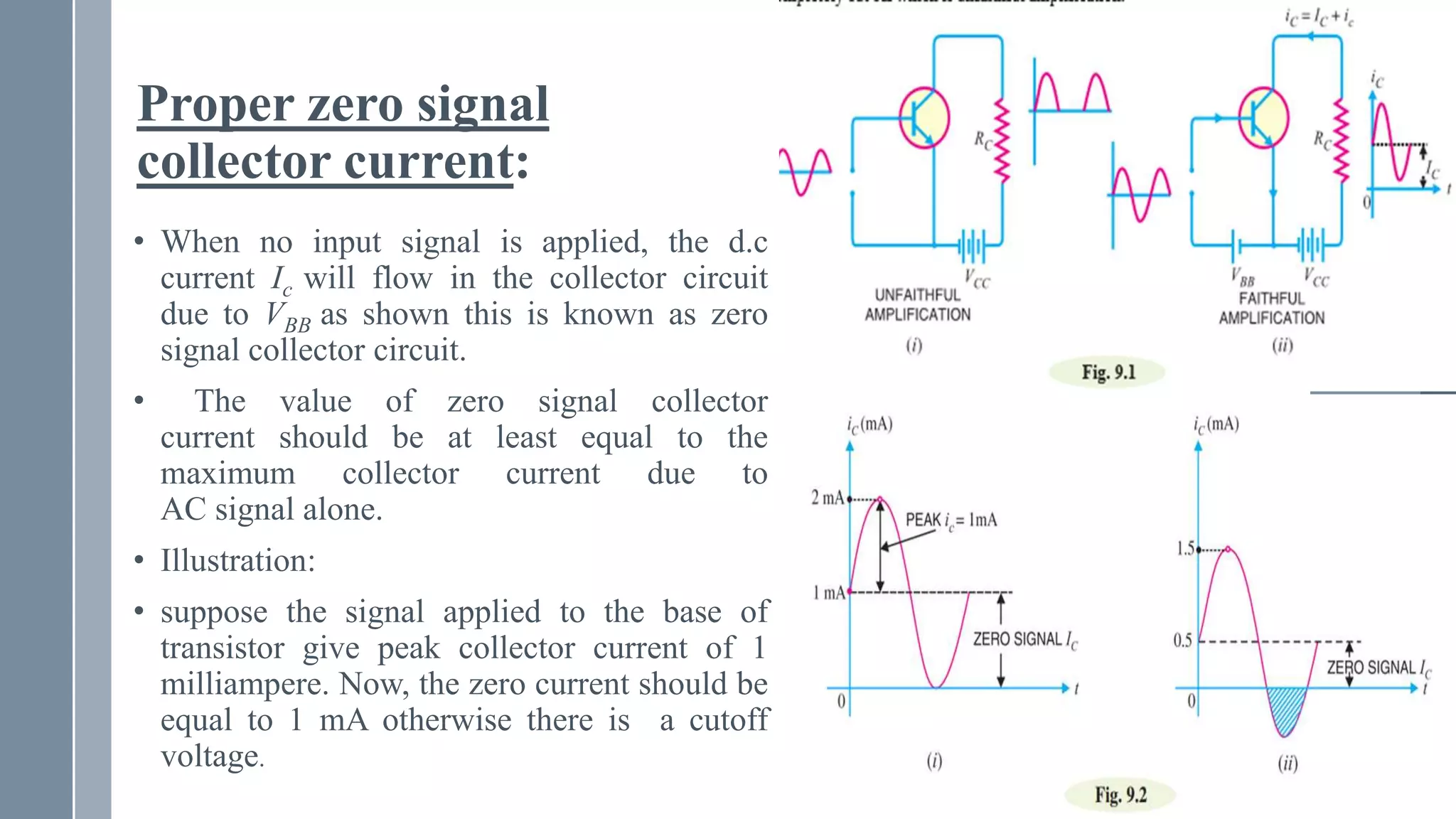 Proper zero signal
collector current:
• When no input signal is applied, the d.c
current Ic will flow in the collector circuit
due to VBB as shown this is known as zero
signal collector circuit.
• The value of zero signal collector
current should be at least equal to the
maximum collector current due to
AC signal alone.
• Illustration:
• suppose the signal applied to the base of
transistor give peak collector current of 1
milliampere. Now, the zero current should be
equal to 1 mA otherwise there is a cutoff
voltage.
 