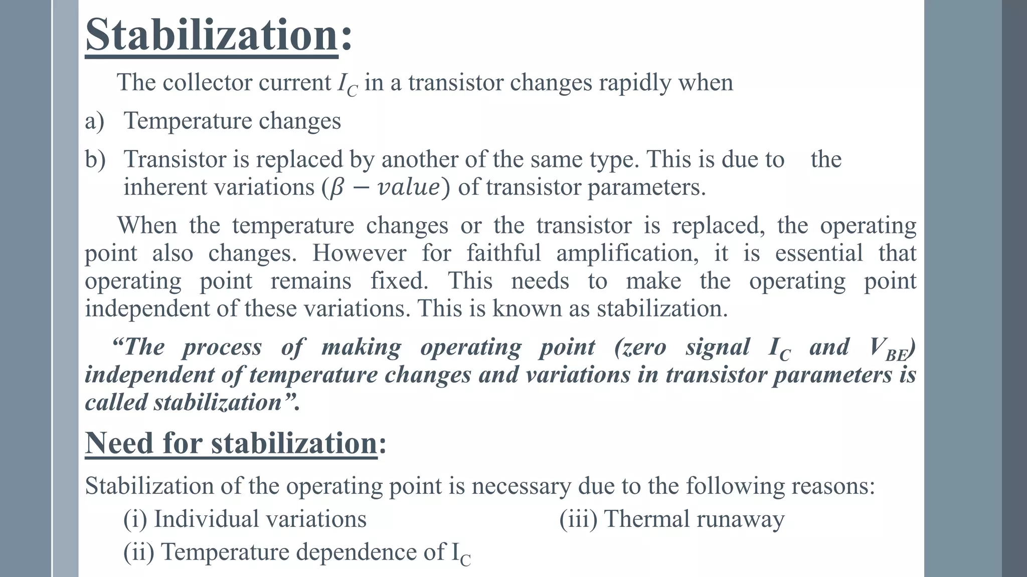Stabilization:
The collector current IC in a transistor changes rapidly when
a) Temperature changes
b) Transistor is replaced by another of the same type. This is due to the
inherent variations (𝛽 − 𝑣𝑎𝑙𝑢𝑒) of transistor parameters.
When the temperature changes or the transistor is replaced, the operating
point also changes. However for faithful amplification, it is essential that
operating point remains fixed. This needs to make the operating point
independent of these variations. This is known as stabilization.
“The process of making operating point (zero signal IC and VBE)
independent of temperature changes and variations in transistor parameters is
called stabilization”.
Need for stabilization:
Stabilization of the operating point is necessary due to the following reasons:
(i) Individual variations (iii) Thermal runaway
(ii) Temperature dependence of IC
 