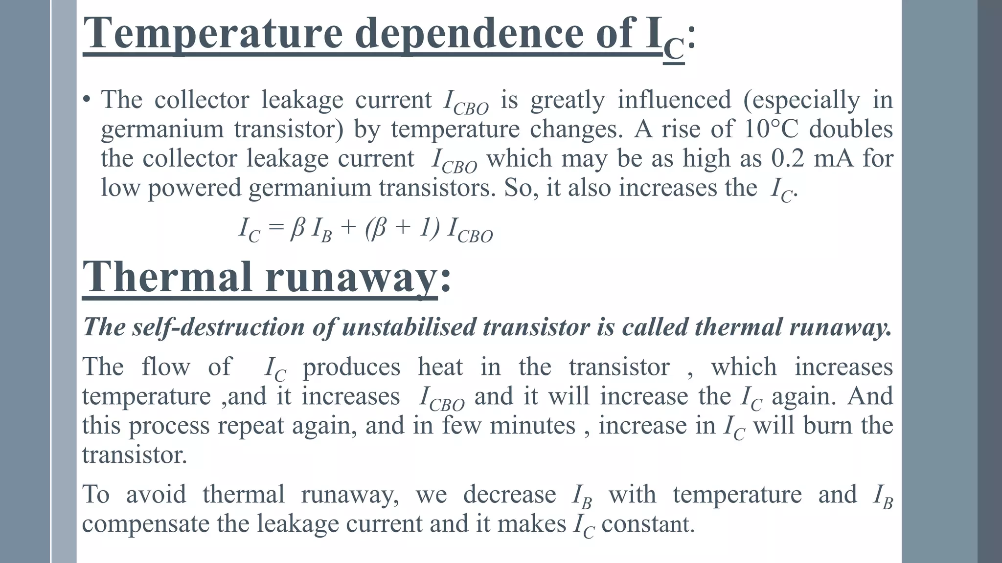 Temperature dependence of IC:
• The collector leakage current ICBO is greatly influenced (especially in
germanium transistor) by temperature changes. A rise of 10°C doubles
the collector leakage current ICBO which may be as high as 0.2 mA for
low powered germanium transistors. So, it also increases the IC.
IC = β IB + (β + 1) ICBO
Thermal runaway:
The self-destruction of unstabilised transistor is called thermal runaway.
The flow of IC produces heat in the transistor , which increases
temperature ,and it increases ICBO and it will increase the IC again. And
this process repeat again, and in few minutes , increase in IC will burn the
transistor.
To avoid thermal runaway, we decrease IB with temperature and IB
compensate the leakage current and it makes IC constant.
 