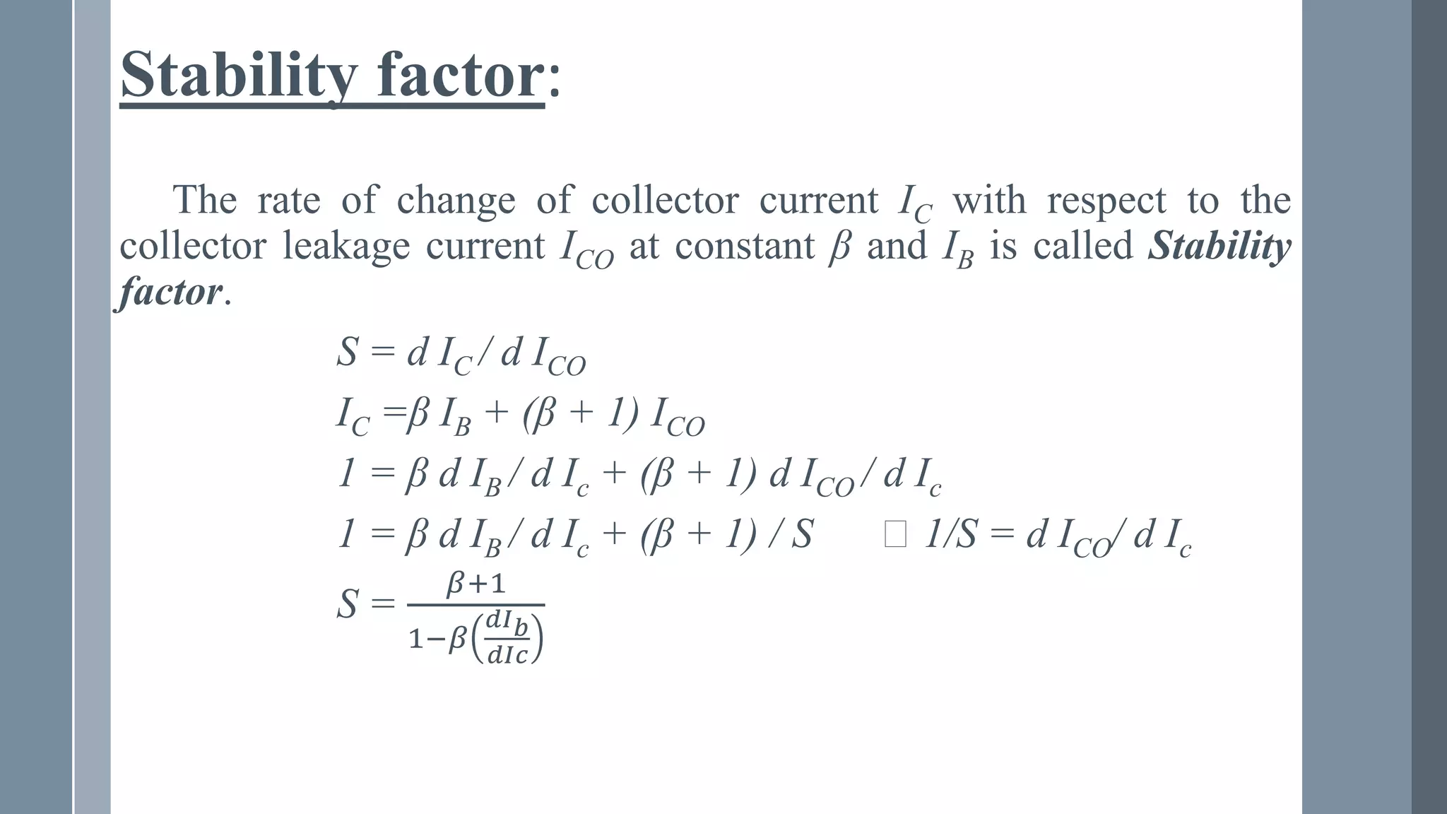 Stability factor:
The rate of change of collector current IC with respect to the
collector leakage current ICO at constant β and IB is called Stability
factor.
S = d IC / d ICO
IC =β IB + (β + 1) ICO
1 = β d IB / d Ic + (β + 1) d ICO / d Ic
1 = β d IB / d Ic + (β + 1) / S ⸪ 1/S = d ICO/ d Ic
S =
𝛽+1
1−𝛽
ⅆ𝐼𝑏
ⅆ𝐼𝑐
 